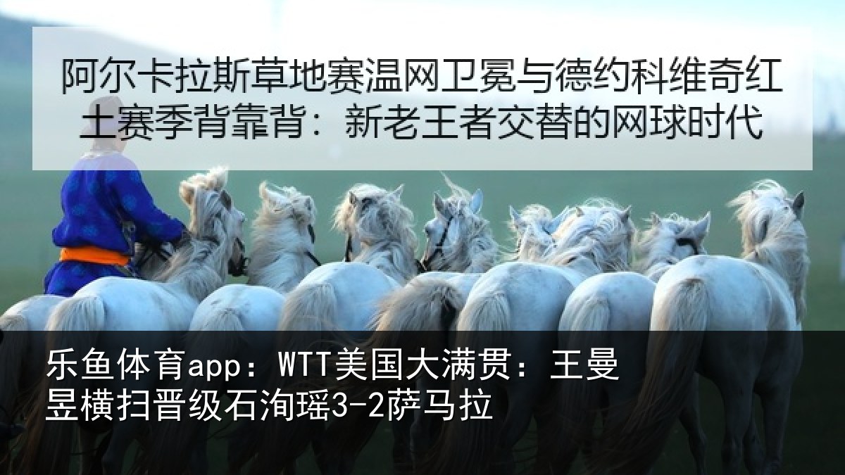 乐鱼体育app：WTT美国大满贯：王曼昱横扫晋级石洵瑶3-2萨马拉