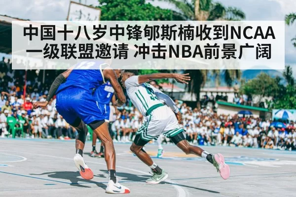 中国十八岁中锋郇斯楠收到NCAA一级联盟邀请 冲击NBA前景广阔