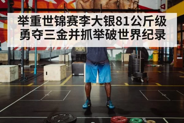 举重世锦赛李大银81公斤级勇夺三金并抓举破世界纪录